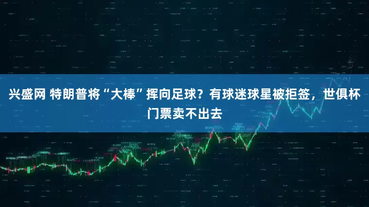 兴盛网 特朗普将“大棒”挥向足球？有球迷球星被拒签，世俱杯门票卖不出去