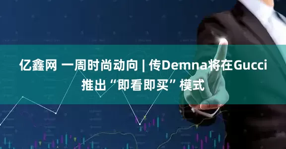 亿鑫网 一周时尚动向 | 传Demna将在Gucci推出“即看即买”模式