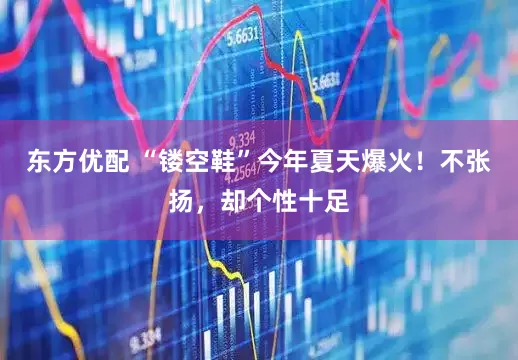 东方优配 “镂空鞋”今年夏天爆火！不张扬，却个性十足