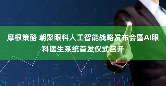摩根策酪 朝聚眼科人工智能战略发布会暨AI眼科医生系统首发仪式召开