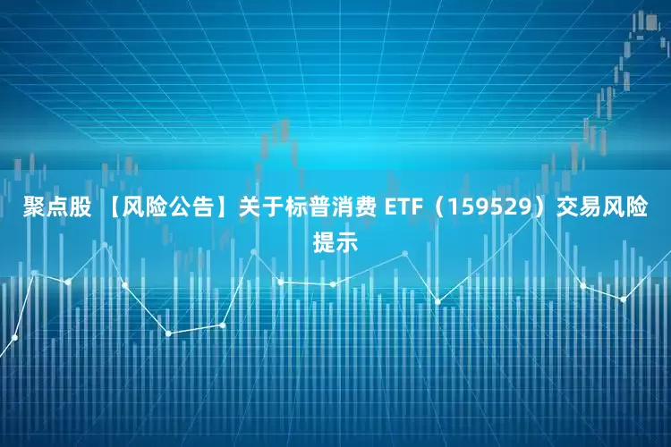 聚点股 【风险公告】关于标普消费 ETF（159529）交易风险提示
