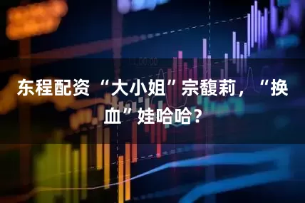 东程配资 “大小姐”宗馥莉，“换血”娃哈哈？