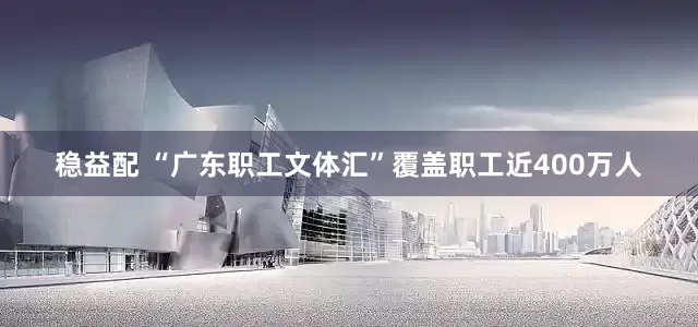 稳益配 “广东职工文体汇”覆盖职工近400万人