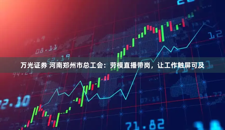 万光证券 河南郑州市总工会：劳模直播带岗，让工作触屏可及