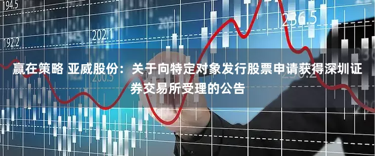 赢在策略 亚威股份：关于向特定对象发行股票申请获得深圳证券交易所受理的公告