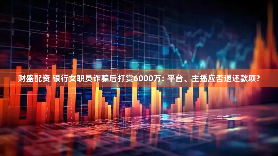 财盛配资 银行女职员诈骗后打赏6000万: 平台、主播应否退还款项?