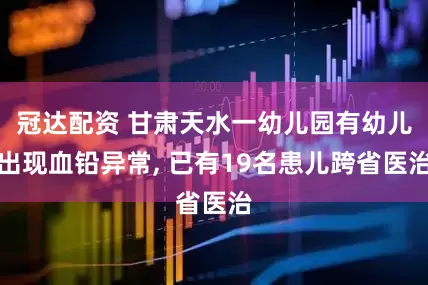 冠达配资 甘肃天水一幼儿园有幼儿出现血铅异常, 已有19名患儿跨省医治