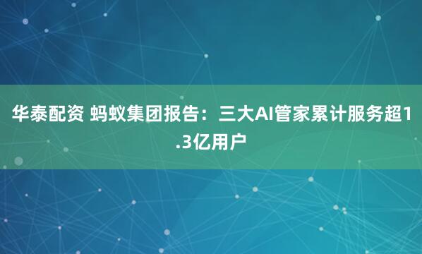 华泰配资 蚂蚁集团报告：三大AI管家累计服务超1.3亿用户