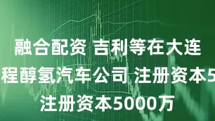 融合配资 吉利等在大连成立远程醇氢汽车公司 注册资本5000万