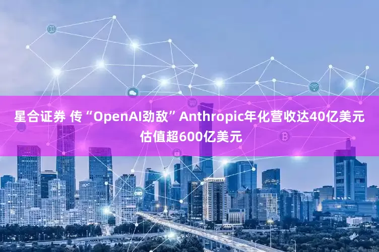 星合证券 传“OpenAI劲敌”Anthropic年化营收达40亿美元 估值超600亿美元