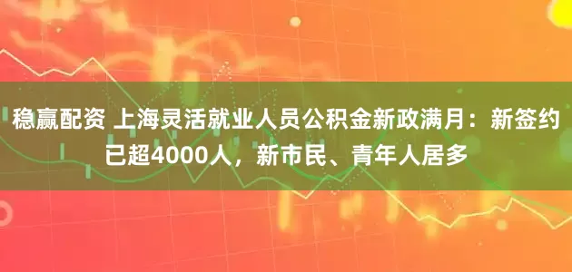 稳赢配资 上海灵活就业人员公积金新政满月：新签约已超4000人，新市民、青年人居多
