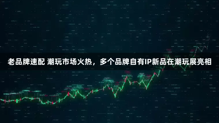 老品牌速配 潮玩市场火热，多个品牌自有IP新品在潮玩展亮相