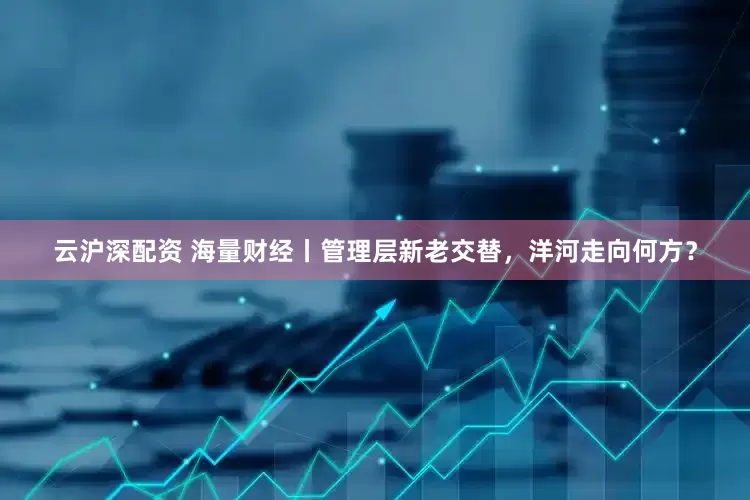 云沪深配资 海量财经丨管理层新老交替，洋河走向何方？