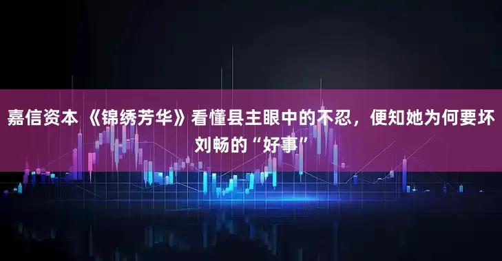 嘉信资本 《锦绣芳华》看懂县主眼中的不忍，便知她为何要坏刘畅的“好事”