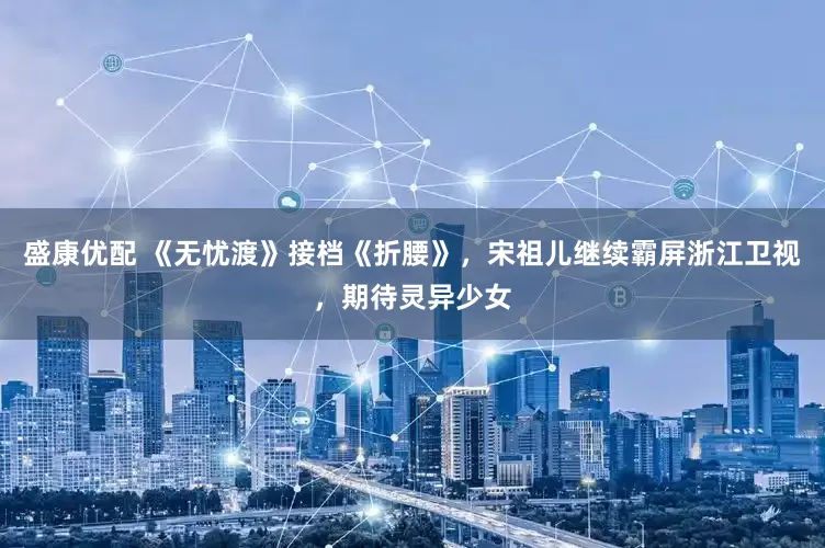 盛康优配 《无忧渡》接档《折腰》，宋祖儿继续霸屏浙江卫视，期待灵异少女