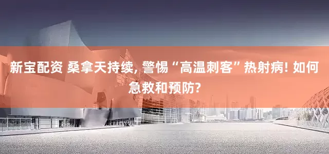 新宝配资 桑拿天持续, 警惕“高温刺客”热射病! 如何急救和预防?