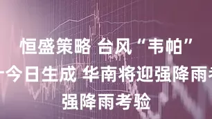 恒盛策略 台风“韦帕”预计今日生成 华南将迎强降雨考验