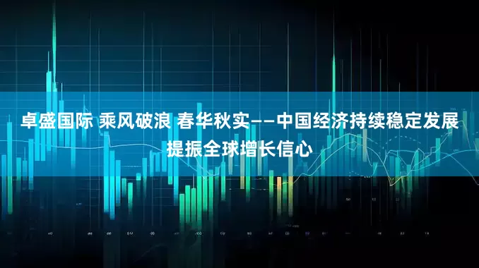 卓盛国际 乘风破浪 春华秋实——中国经济持续稳定发展提振全球增长信心