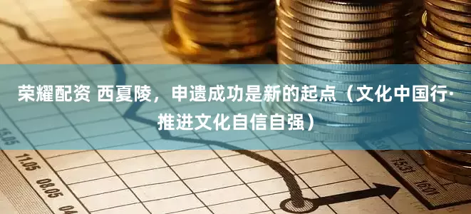 荣耀配资 西夏陵，申遗成功是新的起点（文化中国行·推进文化自信自强）