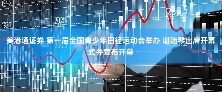美港通证券 第一届全国青少年田径运动会举办 谌贻琴出席开幕式并宣布开幕