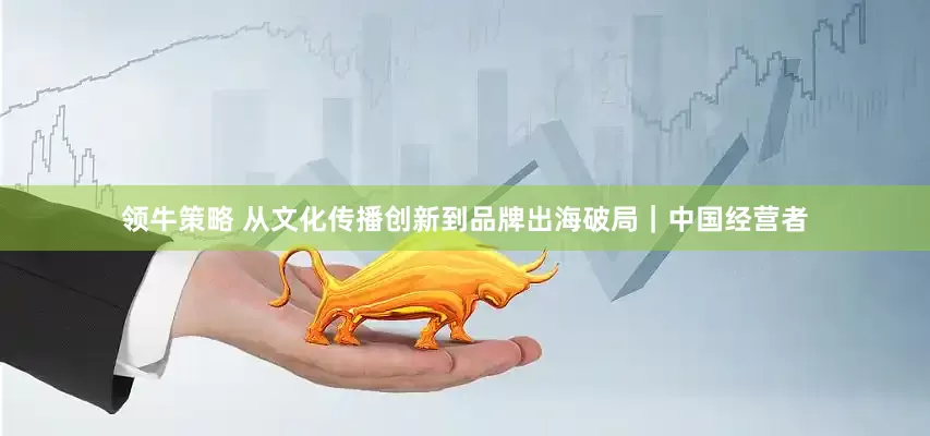 领牛策略 从文化传播创新到品牌出海破局｜中国经营者