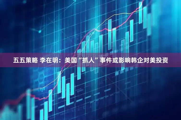五五策略 李在明：美国“抓人”事件或影响韩企对美投资