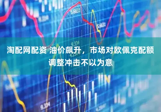 淘配网配资 油价飙升，市场对欧佩克配额调整冲击不以为意