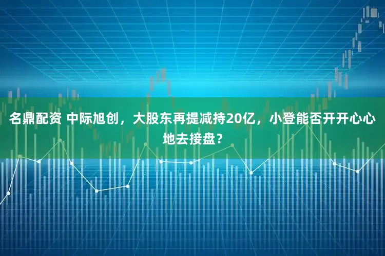 名鼎配资 中际旭创，大股东再提减持20亿，小登能否开开心心地去接盘？