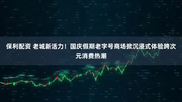 保利配资 老城新活力！国庆假期老字号商场掀沉浸式体验跨次元消费热潮