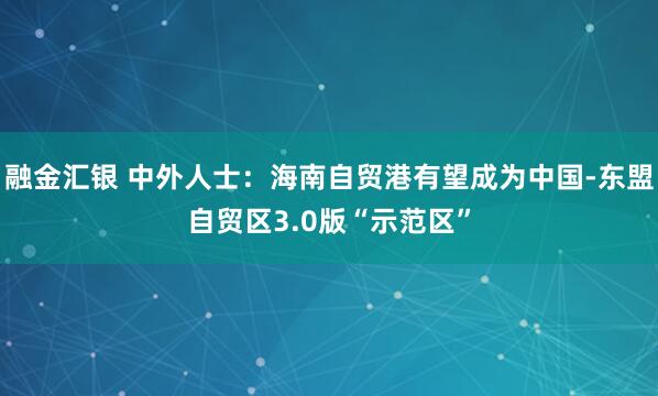 融金汇银 中外人士：海南自贸港有望成为中国-东盟自贸区3.0版“示范区”