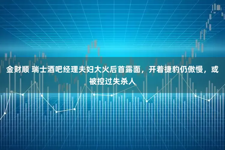 金财顺 瑞士酒吧经理夫妇大火后首露面，开着捷豹仍傲慢，或被控过失杀人