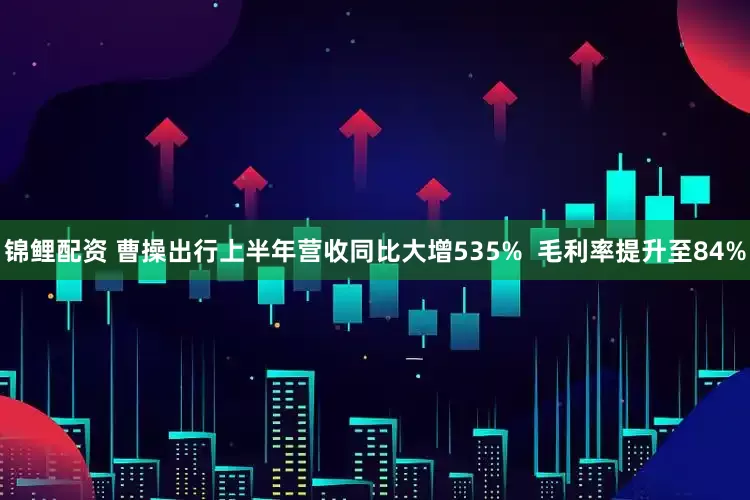 锦鲤配资 曹操出行上半年营收同比大增535% 毛利率提升至84%