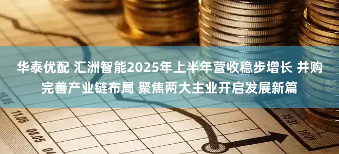 华泰优配 汇洲智能2025年上半年营收稳步增长 并购完善产业链布局 聚焦两大主业开启发展新篇