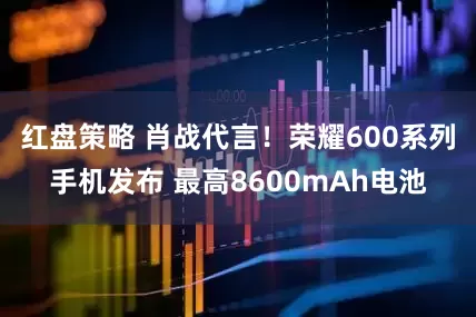 红盘策略 肖战代言！荣耀600系列手机发布 最高8600mAh电池