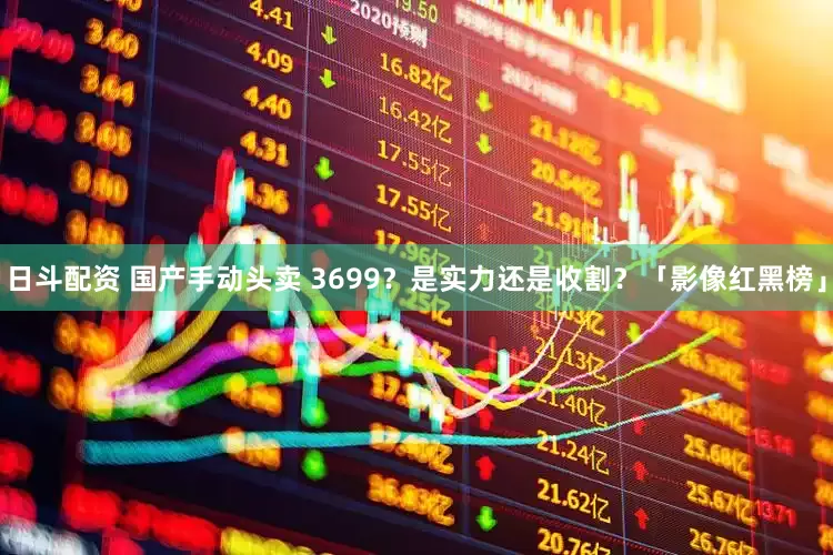 日斗配资 国产手动头卖 3699？是实力还是收割？「影像红黑榜」