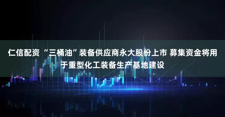 仁信配资 “三桶油”装备供应商永大股份上市 募集资金将用于重型化工装备生产基地建设