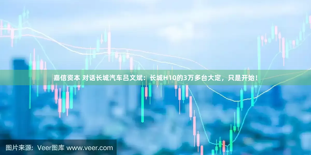 嘉信资本 对话长城汽车吕文斌：长城H10的3万多台大定，只是开始！