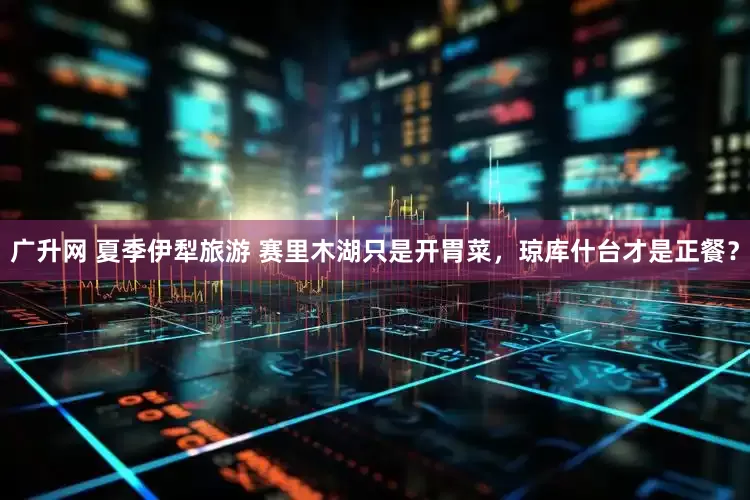广升网 夏季伊犁旅游 赛里木湖只是开胃菜，琼库什台才是正餐？